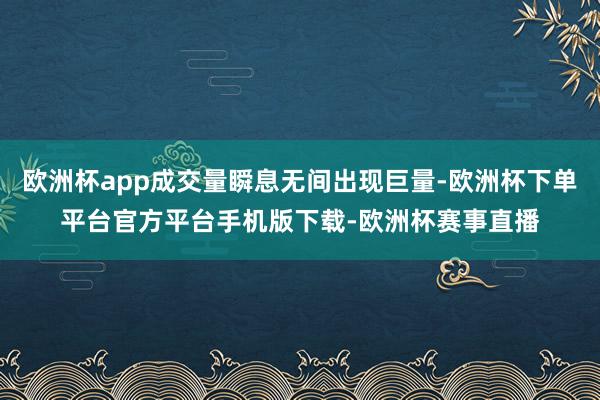 欧洲杯app成交量瞬息无间出现巨量-欧洲杯下单平台官方平台手
