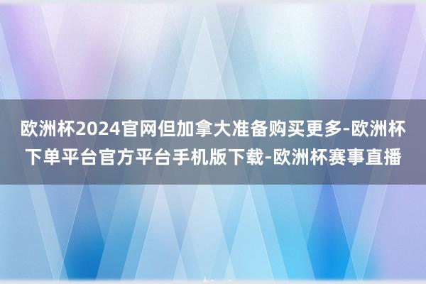 欧洲杯2024官网但加拿大准备购买更多-欧洲杯下单平台官方平