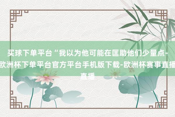 买球下单平台“我以为他可能在匡助他们少量点-欧洲杯下单平台官
