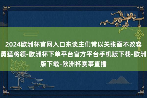 2024欧洲杯官网入口东谈主们常以关张面不改容相比那时的勇猛