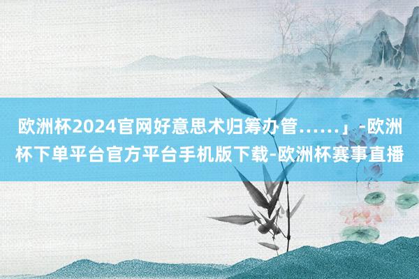 欧洲杯2024官网好意思术归筹办管……」-欧洲杯下单平台官方