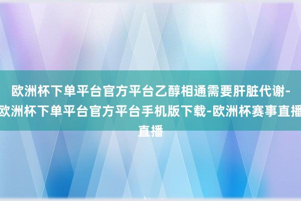 欧洲杯下单平台官方平台乙醇相通需要肝脏代谢-欧洲杯下单平台官方平台手机版下载-欧洲杯赛事直播