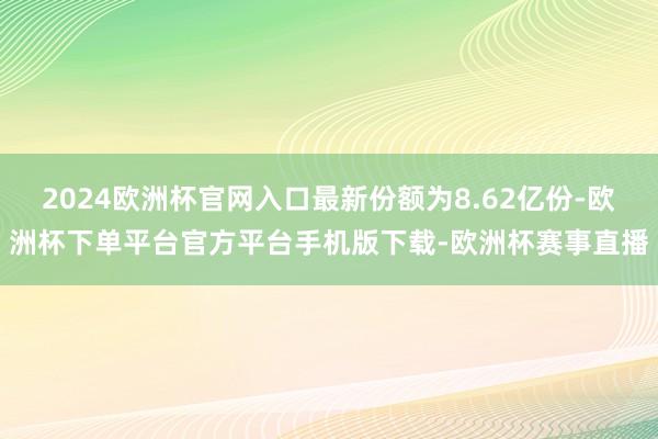 2024欧洲杯官网入口最新份额为8.62亿份-欧洲杯下单平台