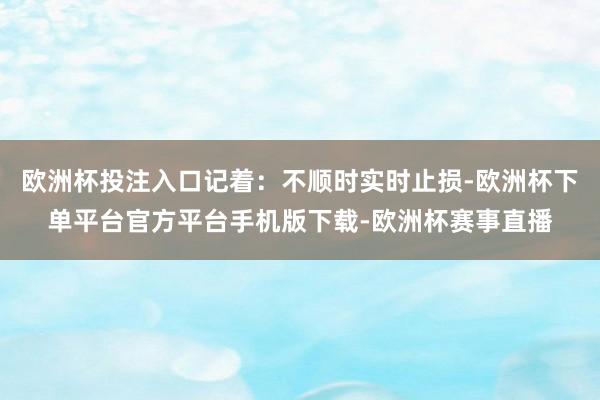 欧洲杯投注入口记着：不顺时实时止损-欧洲杯下单平台官方平台手