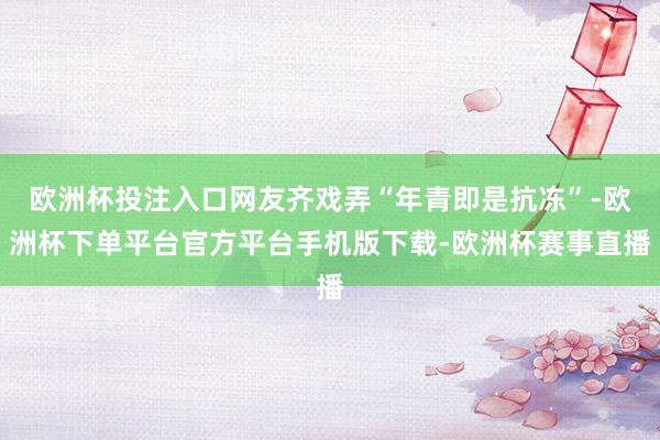 欧洲杯投注入口网友齐戏弄“年青即是抗冻”-欧洲杯下单平台官方平台手机版下载-欧洲杯赛事直播