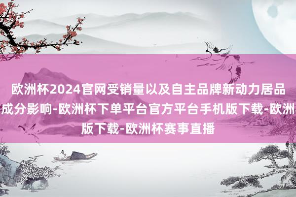欧洲杯2024官网受销量以及自主品牌新动力居品结构周折等成分影响-欧洲杯下单平台官方平台手机版下载-欧洲杯赛事直播