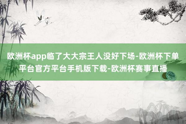 欧洲杯app临了大大宗王人没好下场-欧洲杯下单平台官方平台手