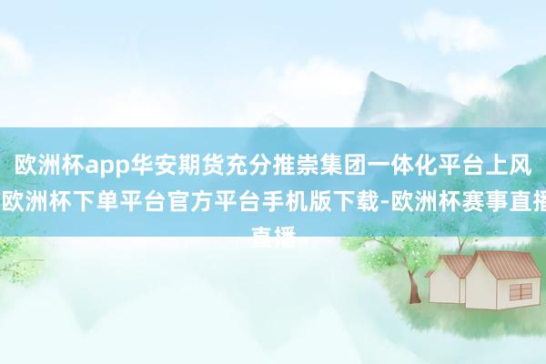 欧洲杯app华安期货充分推崇集团一体化平台上风-欧洲杯下单平