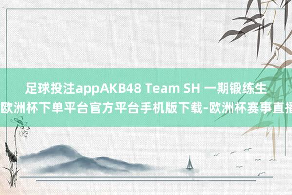 足球投注appAKB48 Team SH 一期锻练生-欧洲杯下单平台官方平台手机版下载-欧洲杯赛事直播