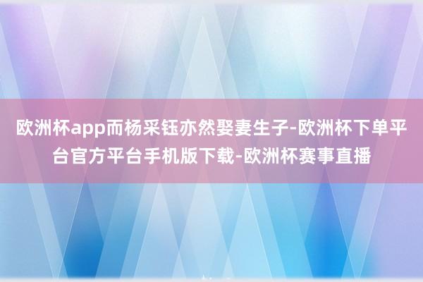 欧洲杯app而杨采钰亦然娶妻生子-欧洲杯下单平台官方平台手机版下载-欧洲杯赛事直播