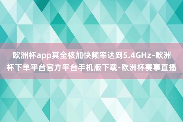 欧洲杯app其全核加快频率达到5.4GHz-欧洲杯下单平台官