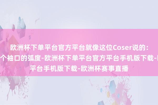 欧洲杯下单平台官方平台就像这位Coser说的：“巧合候为了一个袖口的弧度-欧洲杯下单平台官方平台手机版下载-欧洲杯赛事直播
