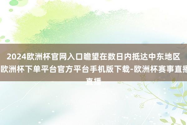 2024欧洲杯官网入口瞻望在数日内抵达中东地区-欧洲杯下单平