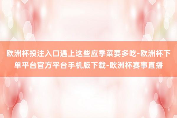 欧洲杯投注入口遇上这些应季菜要多吃-欧洲杯下单平台官方平台手