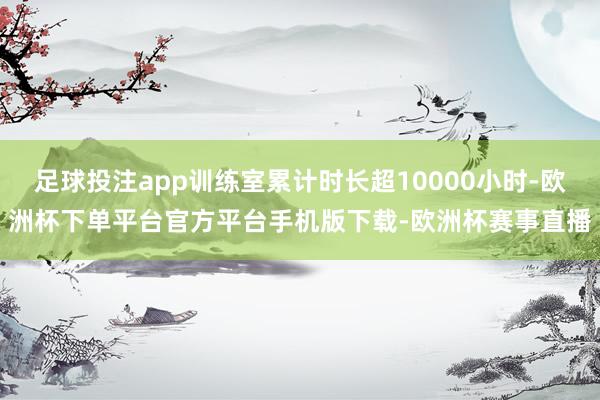 足球投注app训练室累计时长超10000小时-欧洲杯下单平台