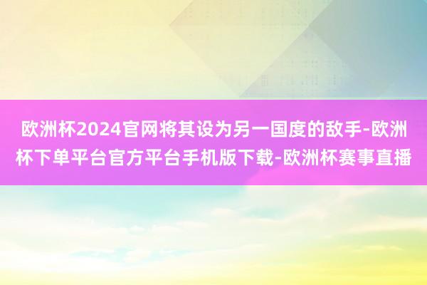 欧洲杯2024官网将其设为另一国度的敌手-欧洲杯下单平台官方