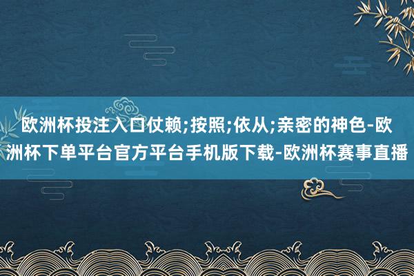 欧洲杯投注入口仗赖;按照;依从;亲密的神色-欧洲杯下单平台官
