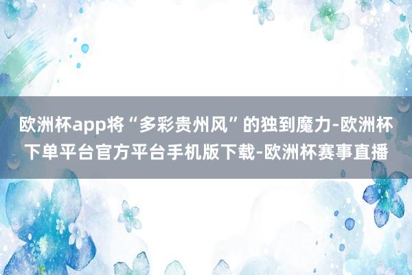 欧洲杯app将“多彩贵州风”的独到魔力-欧洲杯下单平台官方平