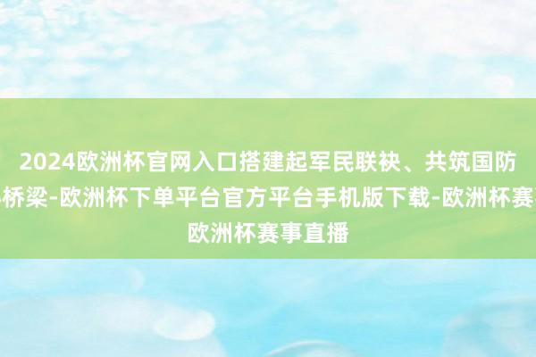 2024欧洲杯官网入口搭建起军民联袂、共筑国防的连心桥梁-欧
